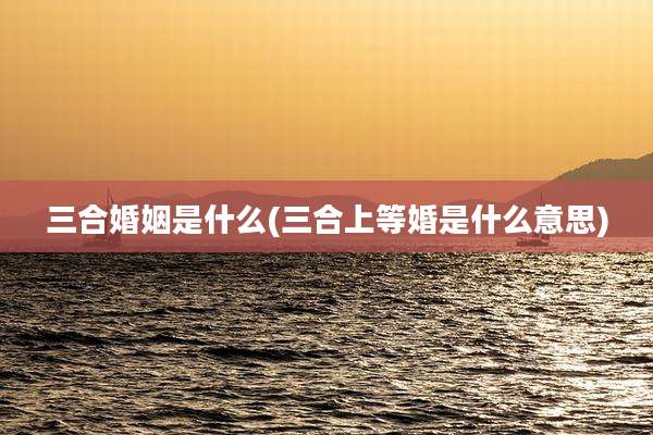 三合婚姻是什么(三合上等婚是什么意思)