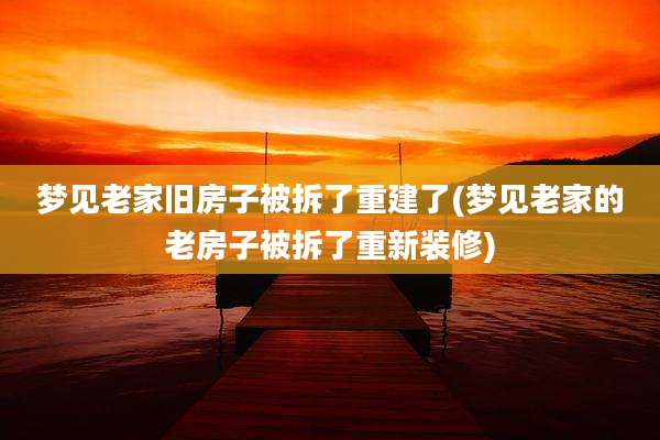 梦见老家旧房子被拆了重建了(梦见老家的老房子被拆了重新装修)