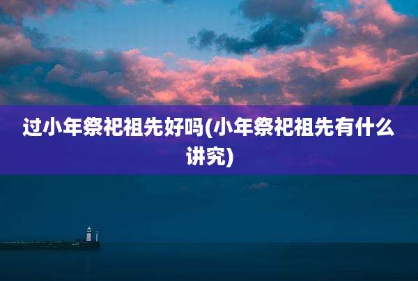 过小年祭祀祖先好吗(小年祭祀祖先有什么讲究)