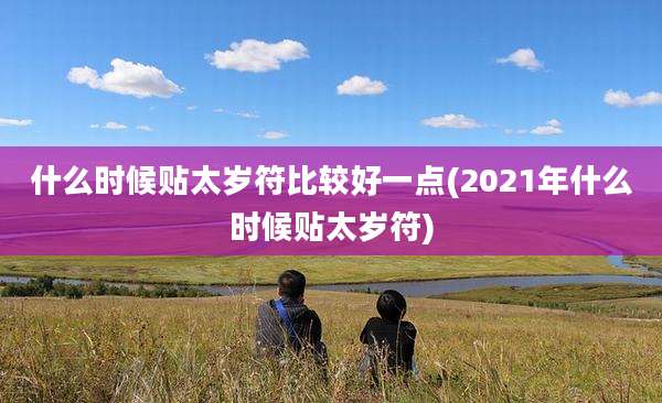 什么时候贴太岁符比较好一点(2021年什么时候贴太岁符)