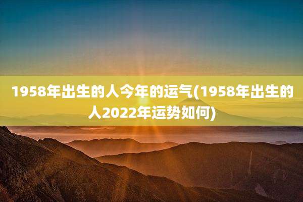 1958年出生的人今年的运气(1958年出生的人2022年运势如何)