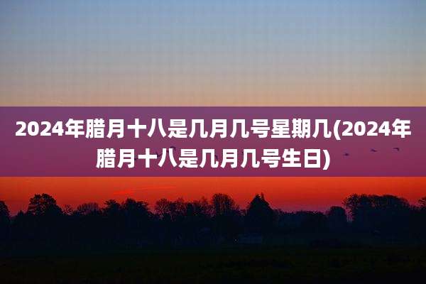 2024年腊月十八是几月几号星期几(2024年腊月十八是几月几号生日)