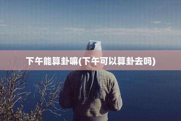 下午能算卦嘛(下午可以算卦去吗)
