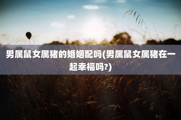 男属鼠女属猪的婚姻配吗(男属鼠女属猪在一起幸福吗?)