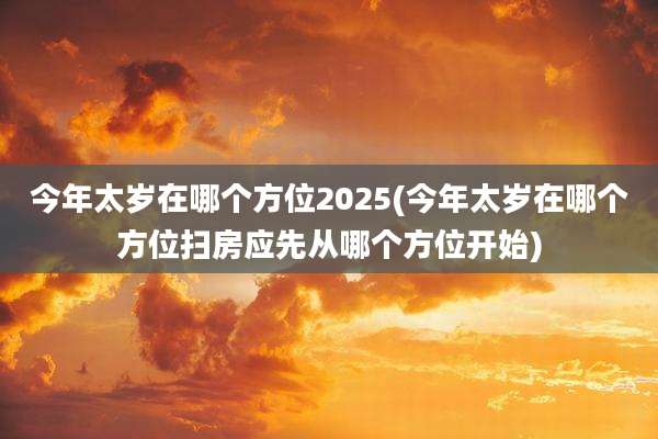 今年太岁在哪个方位2025(今年太岁在哪个方位扫房应先从哪个方位开始)