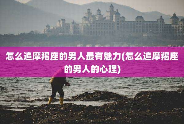 怎么追摩羯座的男人最有魅力(怎么追摩羯座的男人的心理)