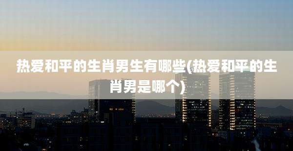 热爱和平的生肖男生有哪些(热爱和平的生肖男是哪个)