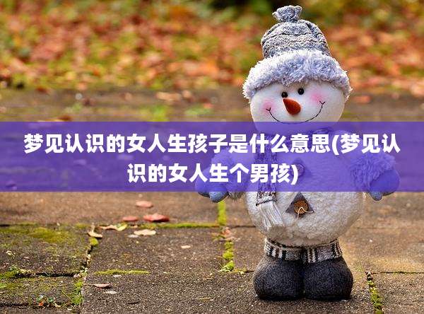 梦见认识的女人生孩子是什么意思(梦见认识的女人生个男孩)