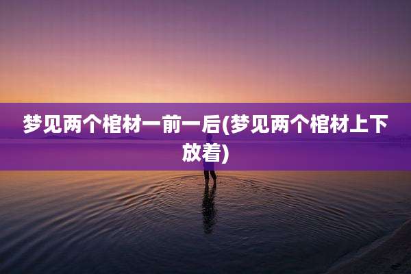 梦见两个棺材一前一后(梦见两个棺材上下放着)