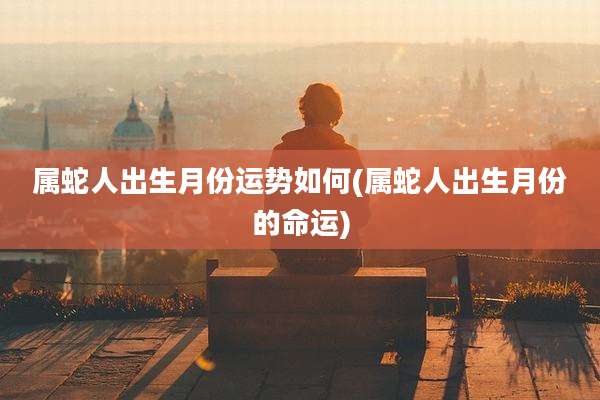 属蛇人出生月份运势如何(属蛇人出生月份的命运)