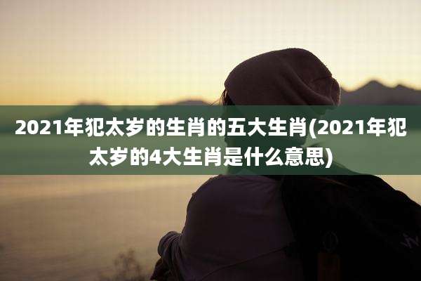 2021年犯太岁的生肖的五大生肖(2021年犯太岁的4大生肖是什么意思)