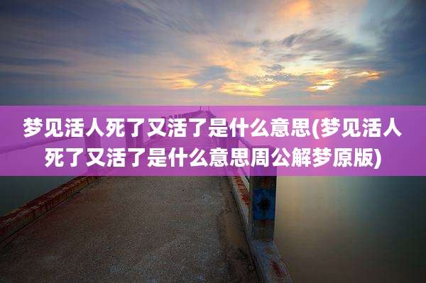 梦见活人死了又活了是什么意思(梦见活人死了又活了是什么意思周公解梦原版)