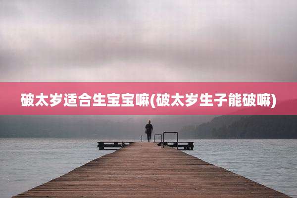 破太岁适合生宝宝嘛(破太岁生子能破嘛)