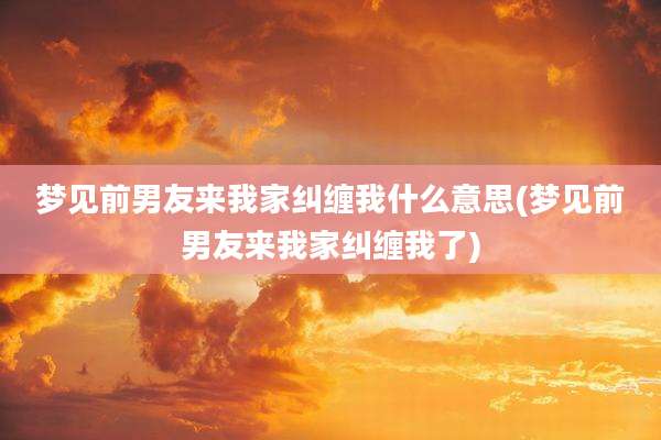 梦见前男友来我家纠缠我什么意思(梦见前男友来我家纠缠我了)