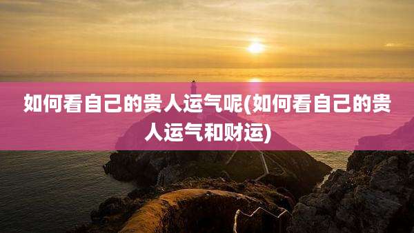 如何看自己的贵人运气呢(如何看自己的贵人运气和财运)