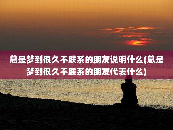 总是梦到很久不联系的朋友说明什么(总是梦到很久不联系的朋友代表什么)