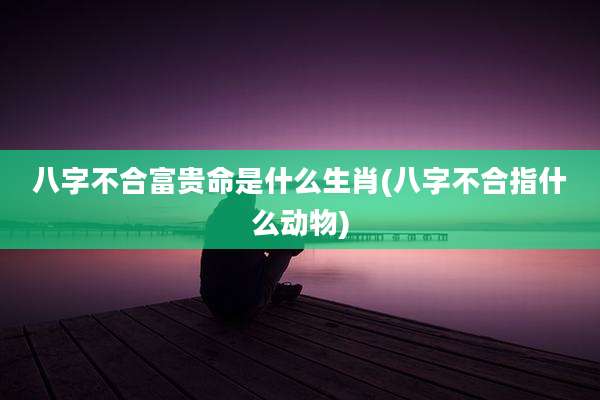八字不合富贵命是什么生肖(八字不合指什么动物)
