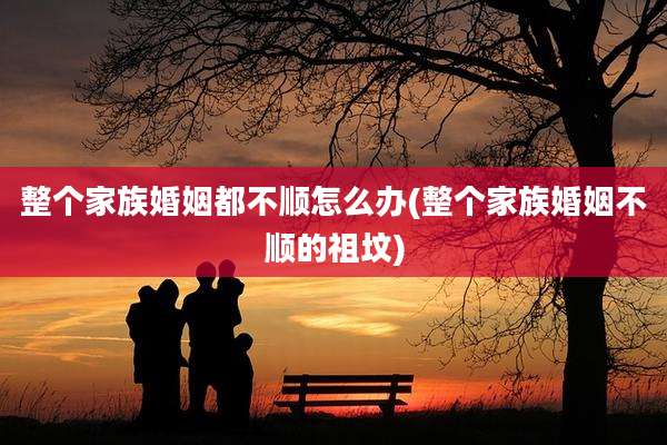 整个家族婚姻都不顺怎么办(整个家族婚姻不顺的祖坟)