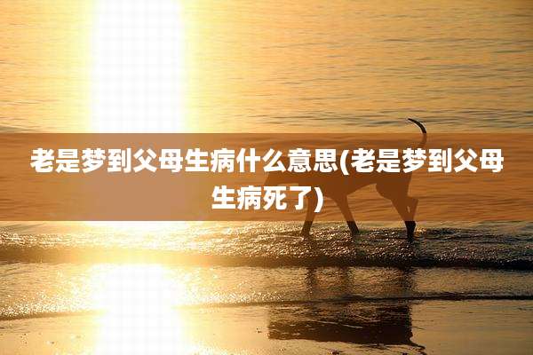 老是梦到父母生病什么意思(老是梦到父母生病死了)