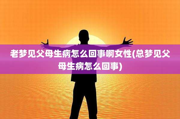 老梦见父母生病怎么回事啊女性(总梦见父母生病怎么回事)