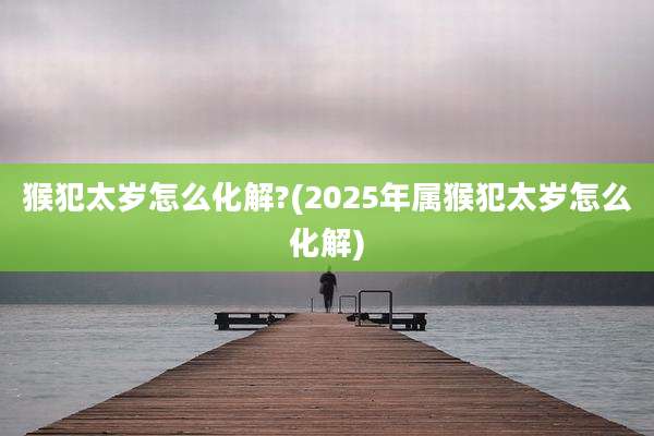 猴犯太岁怎么化解?(2025年属猴犯太岁怎么化解)