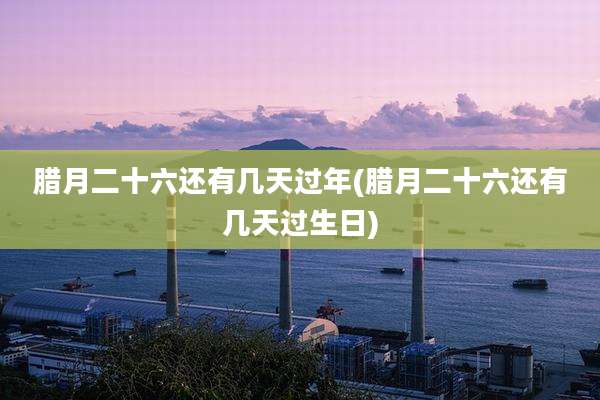 腊月二十六还有几天过年(腊月二十六还有几天过生日)