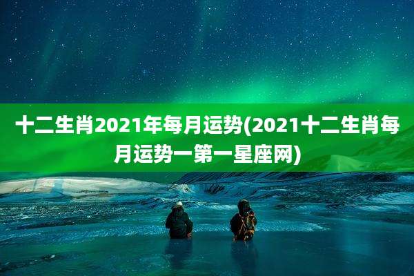 十二生肖2021年每月运势(2021十二生肖每月运势一第一星座网)