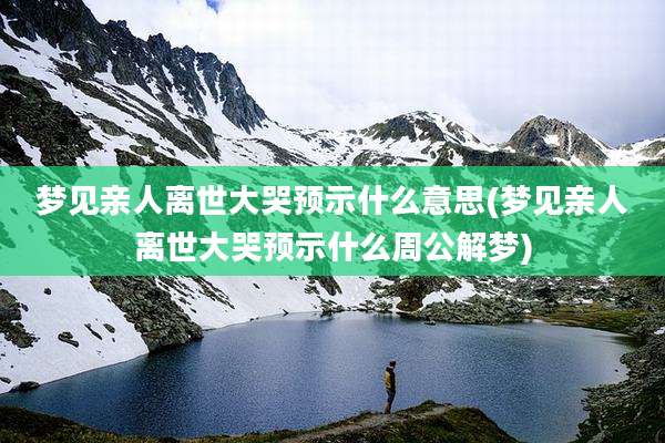 梦见亲人离世大哭预示什么意思(梦见亲人离世大哭预示什么周公解梦)
