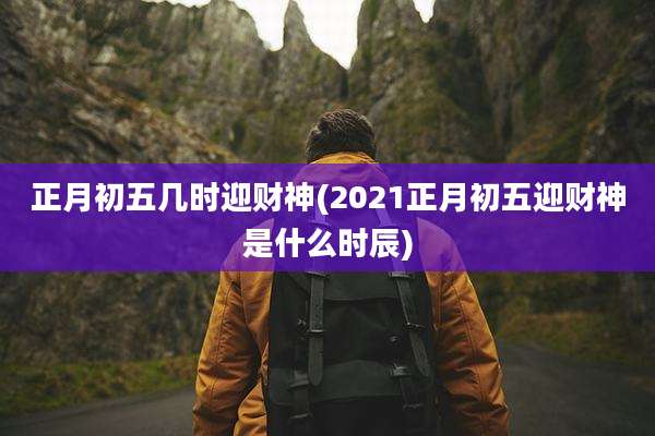 正月初五几时迎财神(2021正月初五迎财神是什么时辰)