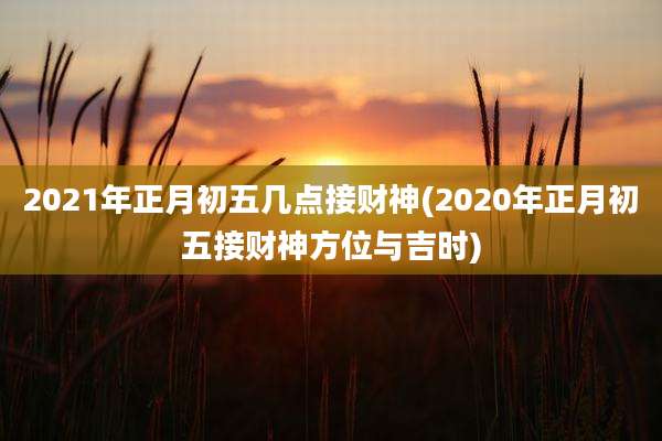 2021年正月初五几点接财神(2020年正月初五接财神方位与吉时)