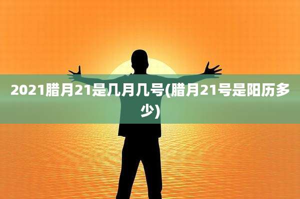 2021腊月21是几月几号(腊月21号是阳历多少)