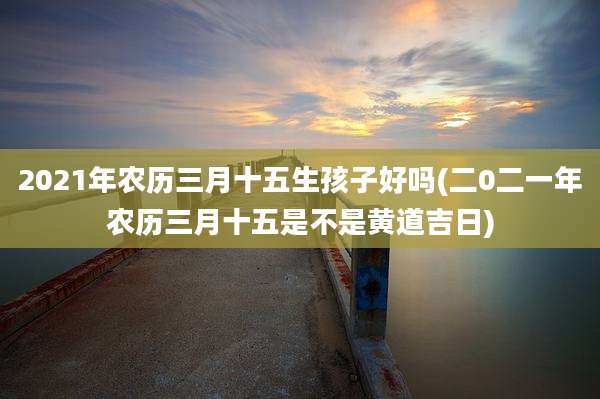 2021年农历三月十五生孩子好吗(二0二一年农历三月十五是不是黄道吉日)