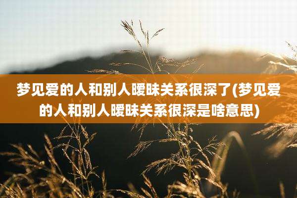 梦见爱的人和别人暧昧关系很深了(梦见爱的人和别人暧昧关系很深是啥意思)