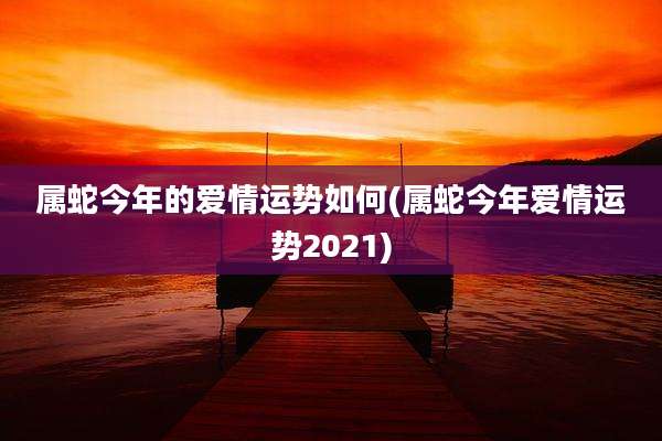 属蛇今年的爱情运势如何(属蛇今年爱情运势2021)