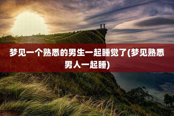 梦见一个熟悉的男生一起睡觉了(梦见熟悉男人一起睡)