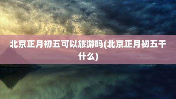 北京正月初五可以旅游吗(北京正月初五干什么)