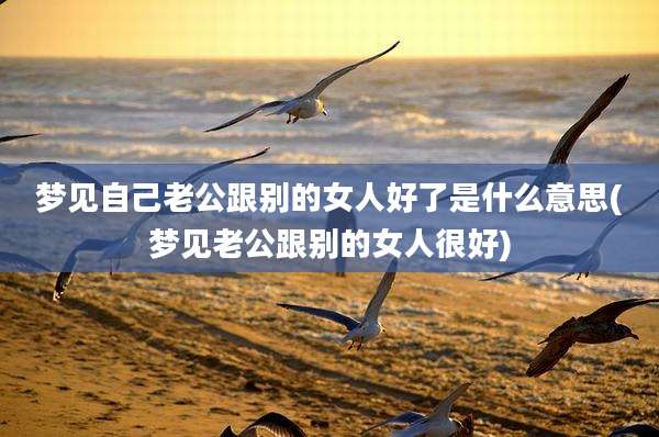 梦见自己老公跟别的女人好了是什么意思(梦见老公跟别的女人很好)