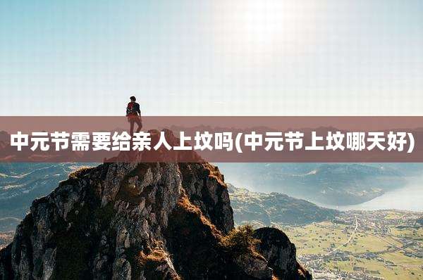 中元节需要给亲人上坟吗(中元节上坟哪天好)