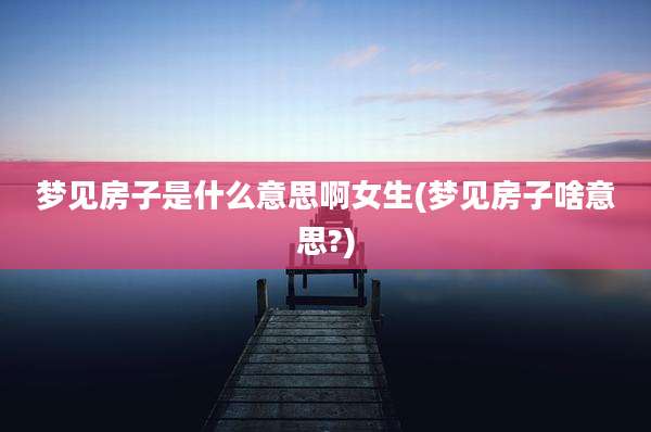 梦见房子是什么意思啊女生(梦见房子啥意思?)