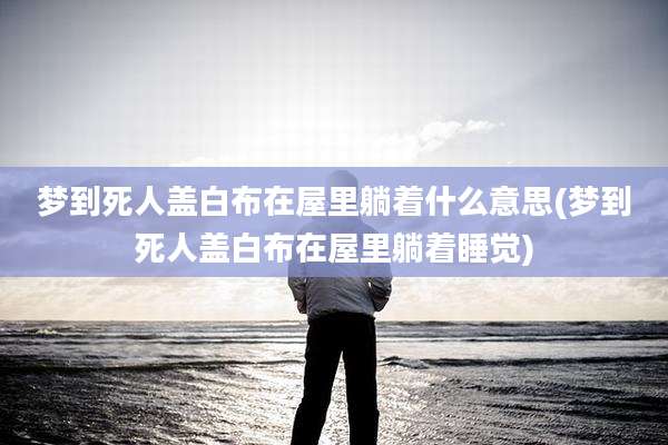 梦到死人盖白布在屋里躺着什么意思(梦到死人盖白布在屋里躺着睡觉)