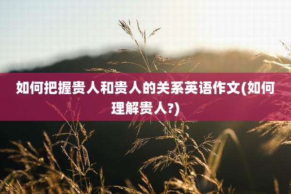 如何把握贵人和贵人的关系英语作文(如何理解贵人?)