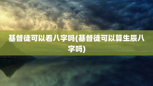 基督徒可以看八字吗(基督徒可以算生辰八字吗)