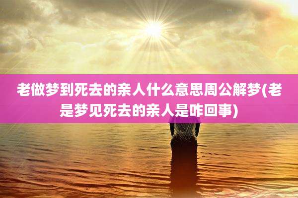 老做梦到死去的亲人什么意思周公解梦(老是梦见死去的亲人是咋回事)