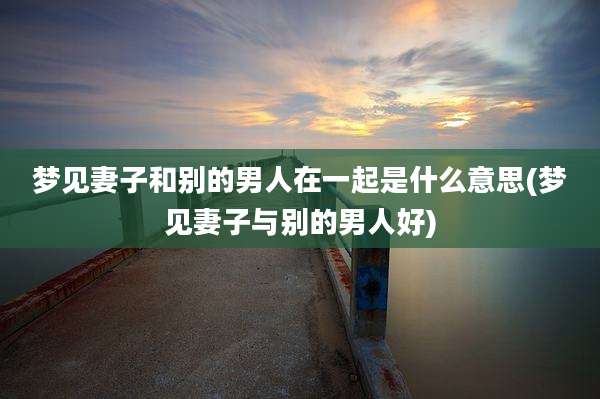 梦见妻子和别的男人在一起是什么意思(梦见妻子与别的男人好)