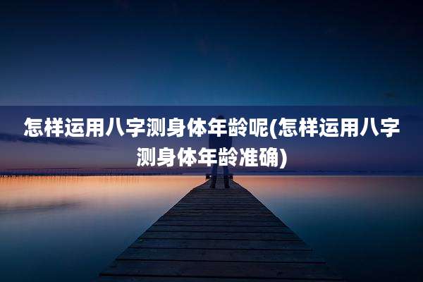 怎样运用八字测身体年龄呢(怎样运用八字测身体年龄准确)