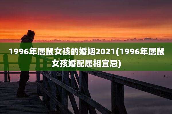 1996年属鼠女孩的婚姻2021(1996年属鼠女孩婚配属相宜忌)