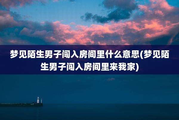 梦见陌生男子闯入房间里什么意思(梦见陌生男子闯入房间里来我家)