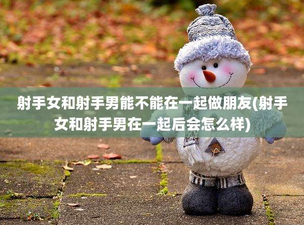 射手女和射手男能不能在一起做朋友(射手女和射手男在一起后会怎么样)