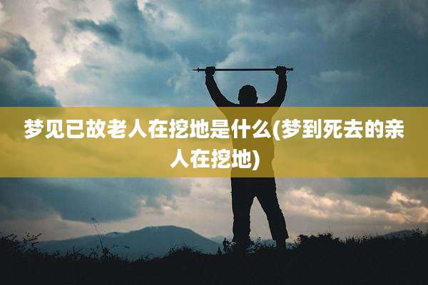 梦见已故老人在挖地是什么(梦到死去的亲人在挖地)