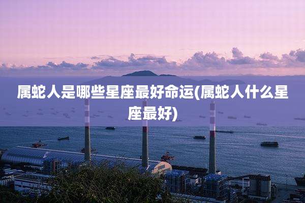 属蛇人是哪些星座最好命运(属蛇人什么星座最好)